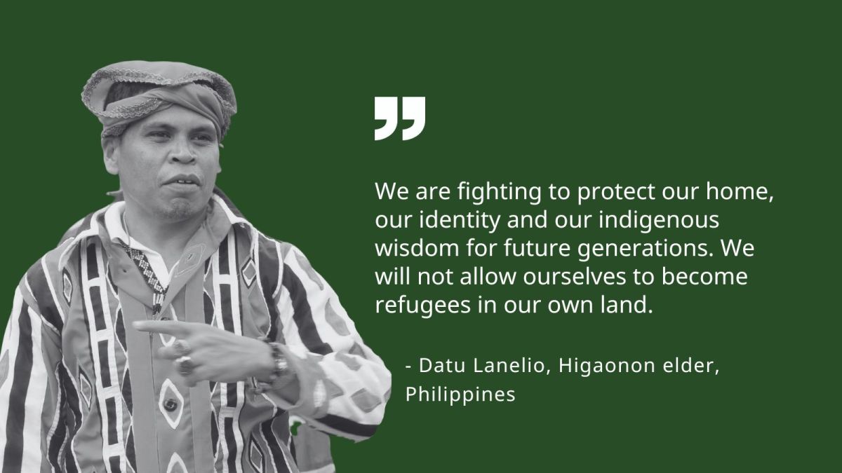 We are fighting to protect our home, our identity and our Indigenous wisdom for future generations. We will not allow ourselves to become refugees in our own land. - &nbsp;Datu Lanelio Sangcoan, Higaonon elder, Philippines